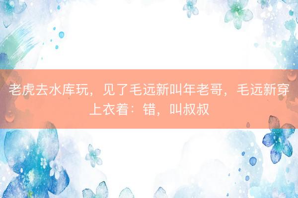 老虎去水库玩，见了毛远新叫年老哥，毛远新穿上衣着：错，叫叔叔