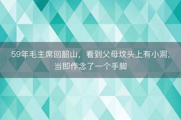 59年毛主席回韶山，看到父母坟头上有小洞，当即作念了一个手脚